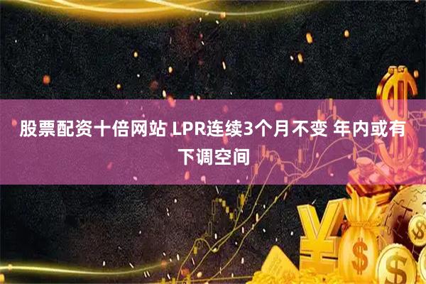 股票配资十倍网站 LPR连续3个月不变 年内或有下调空间