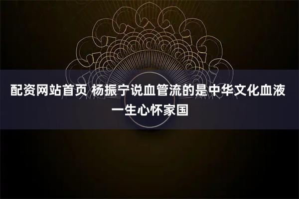 配资网站首页 杨振宁说血管流的是中华文化血液 一生心怀家国