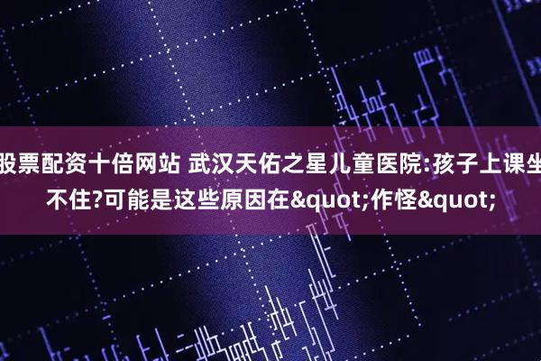 股票配资十倍网站 武汉天佑之星儿童医院:孩子上课坐不住?可能是这些原因在"作怪"