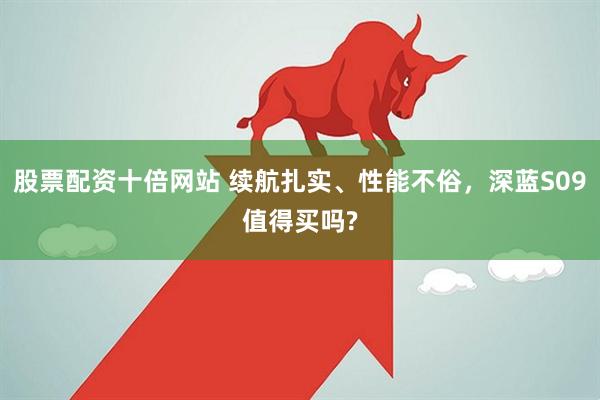 股票配资十倍网站 续航扎实、性能不俗，深蓝S09值得买吗?