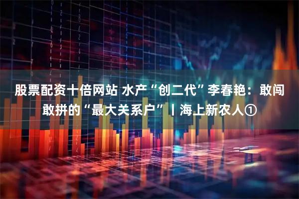 股票配资十倍网站 水产“创二代”李春艳：敢闯敢拼的“最大关系户”丨海上新农人①