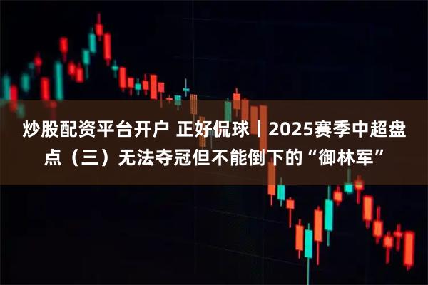 炒股配资平台开户 正好侃球丨2025赛季中超盘点（三）无法夺冠但不能倒下的“御林军”