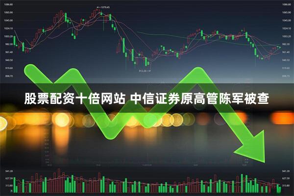 股票配资十倍网站 中信证券原高管陈军被查