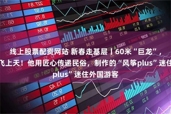 线上股票配资网站 新春走基层丨60米“巨龙”，牵着年味飞上天！他用匠心传递民俗，制作的“风筝plus”迷住外国游客