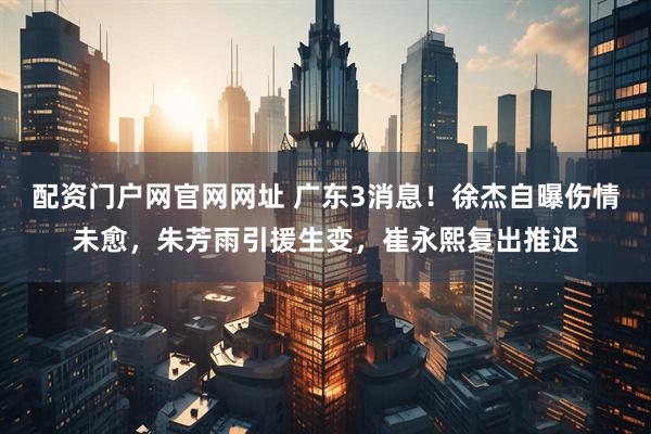 配资门户网官网网址 广东3消息！徐杰自曝伤情未愈，朱芳雨引援生变，崔永熙复出推迟