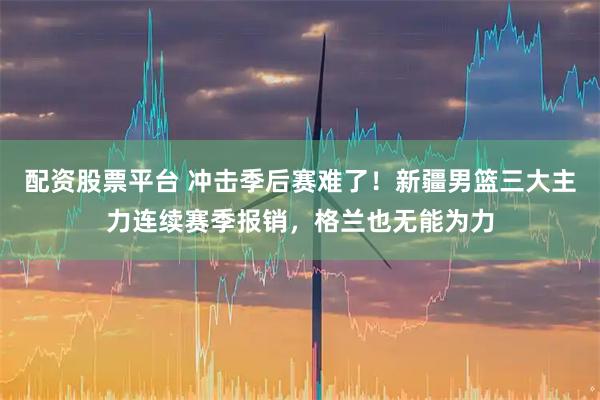 配资股票平台 冲击季后赛难了！新疆男篮三大主力连续赛季报销，格兰也无能为力