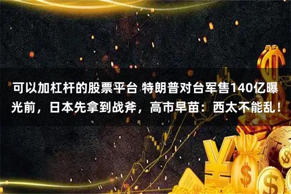 可以加杠杆的股票平台 特朗普对台军售140亿曝光前，日本先拿到战斧，高市早苗：西太不能乱！