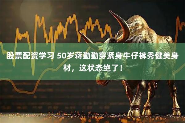 股票配资学习 50岁蒋勤勤穿紧身牛仔裤秀健美身材，这状态绝了！