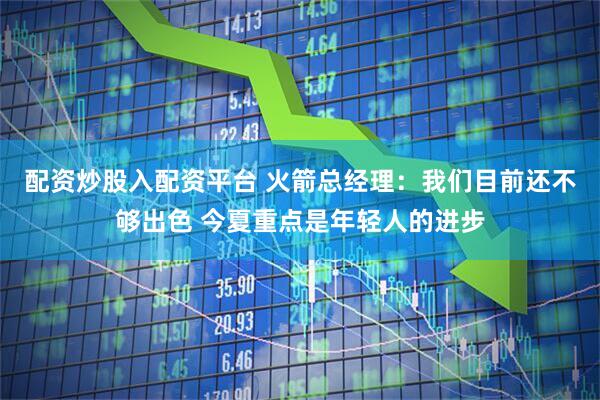 配资炒股入配资平台 火箭总经理：我们目前还不够出色 今夏重点是年轻人的进步