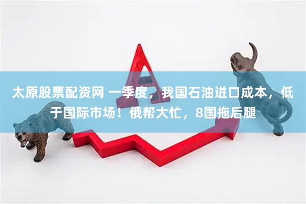 太原股票配资网 一季度，我国石油进口成本，低于国际市场！俄帮大忙，8国拖后腿