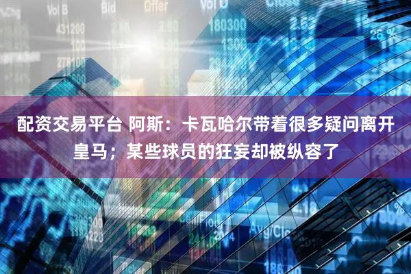 配资交易平台 阿斯：卡瓦哈尔带着很多疑问离开皇马；某些球员的狂妄却被纵容了