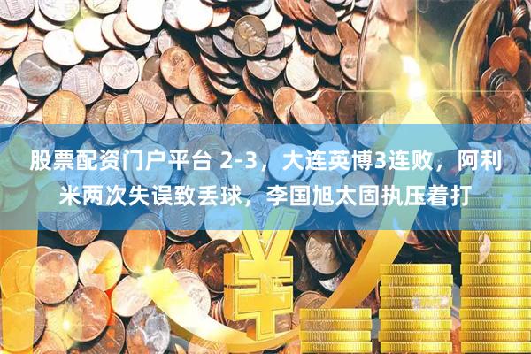 股票配资门户平台 2-3,大连英博3连败,阿利米两次失误致丢球,李国旭太固执压着打