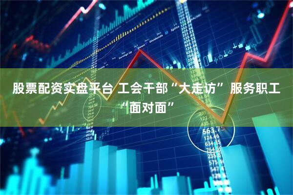 股票配资实盘平台 工会干部“大走访” 服务职工“面对面”
