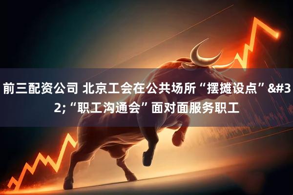 前三配资公司 北京工会在公共场所“摆摊设点” “职工沟通会”面对面服务职工