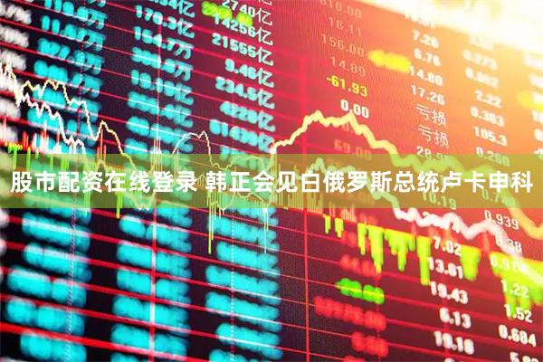 股市配资在线登录 韩正会见白俄罗斯总统卢卡申科